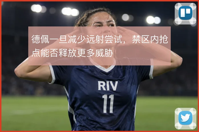 德佩一旦减少远射尝试,禁区内抢点能否释放更多威胁