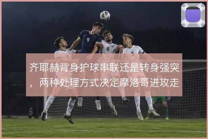 齐耶赫背身护球串联还是转身强突,两种处理方式决定摩洛哥进攻走向