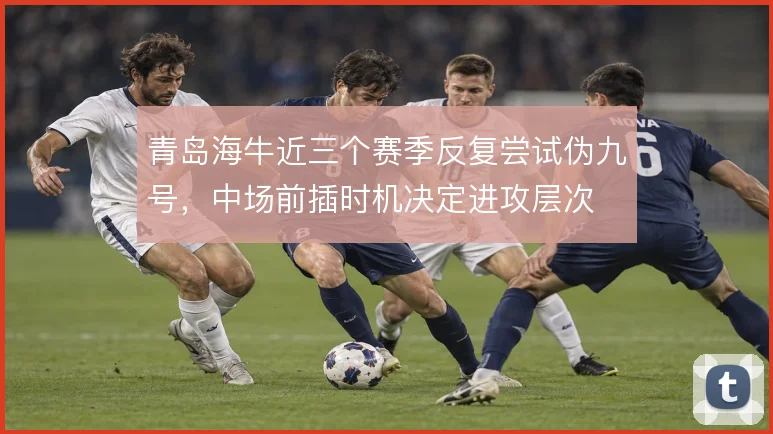 青岛海牛近三个赛季反复尝试伪九号,中场前插时机决定进攻层次