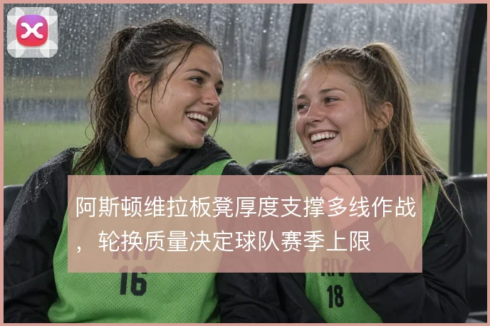 阿斯顿维拉板凳厚度支撑多线作战,轮换质量决定球队赛季上限