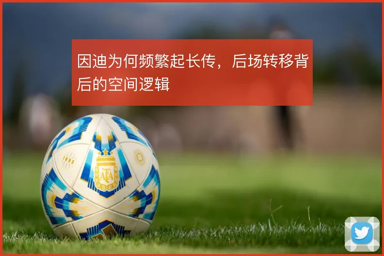因迪为何频繁起长传,后场转移背后的空间逻辑