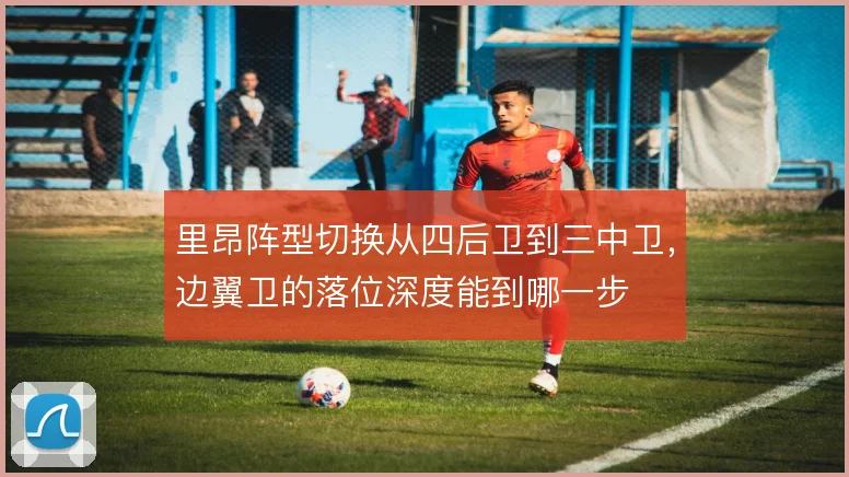 里昂阵型切换从四后卫到三中卫,边翼卫的落位深度能到哪一步