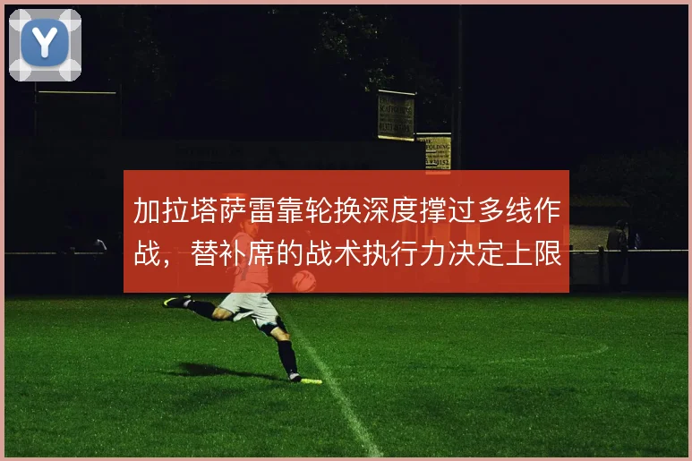 加拉塔萨雷靠轮换深度撑过多线作战，替补席的战术执行力决定上限