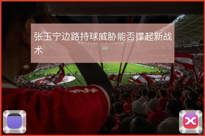 张玉宁边路持球威胁能否撑起新战术