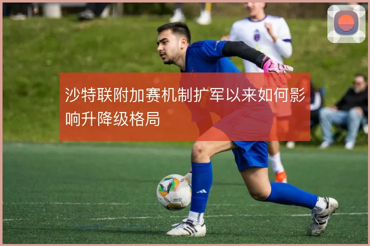 沙特联附加赛机制扩军以来如何影响升降级格局