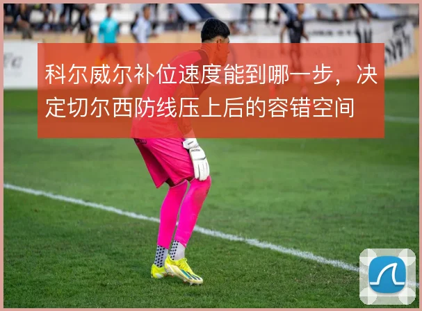 科尔威尔补位速度能到哪一步，决定切尔西防线压上后的容错空间