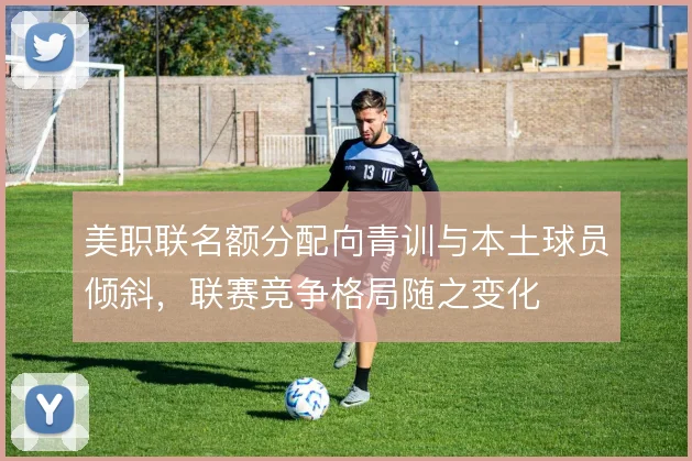 美职联名额分配向青训与本土球员倾斜,联赛竞争格局随之变化
