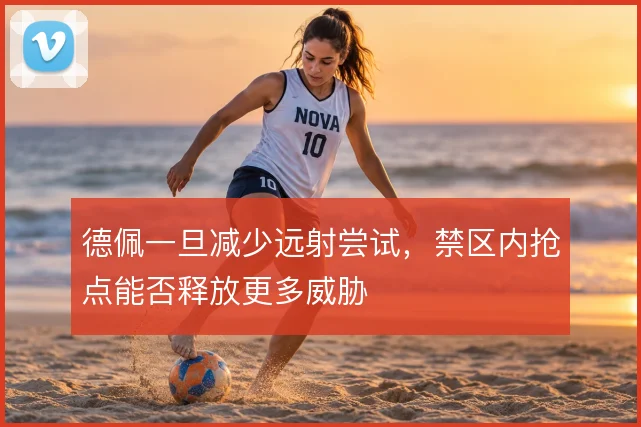 德佩一旦减少远射尝试,禁区内抢点能否释放更多威胁