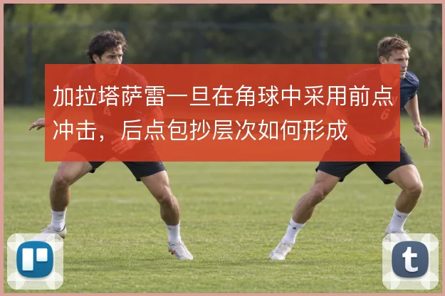 加拉塔萨雷一旦在角球中采用前点冲击,后点包抄层次如何形成