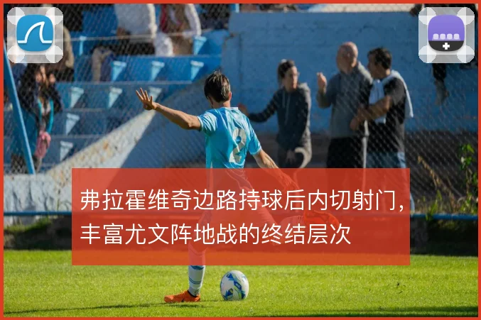 弗拉霍维奇边路持球后内切射门,丰富尤文阵地战的终结层次