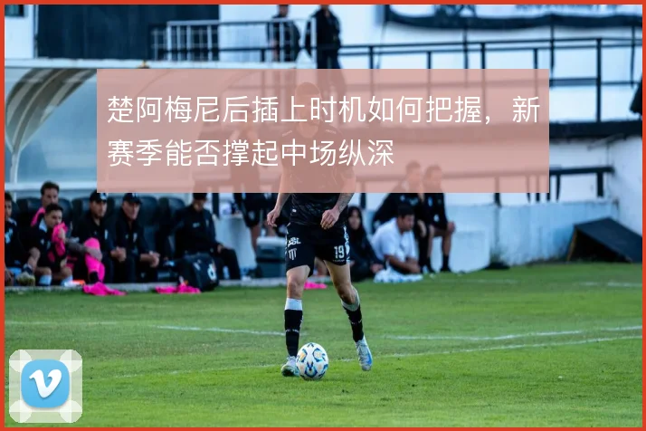 楚阿梅尼后插上时机如何把握，新赛季能否撑起中场纵深