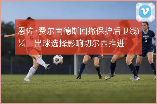 恩佐·费尔南德斯回撤保护后卫线，出球选择影响切尔西推进