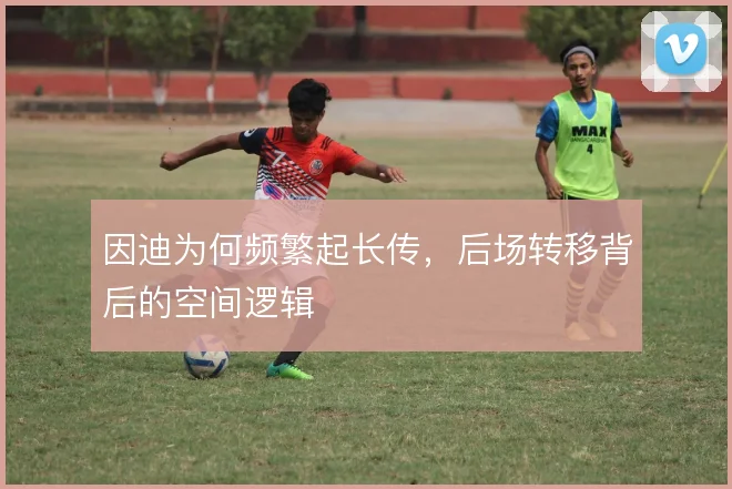 因迪为何频繁起长传,后场转移背后的空间逻辑